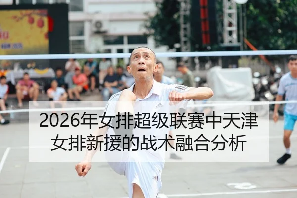 2026年女排超级联赛中天津女排新援的战术融合分析