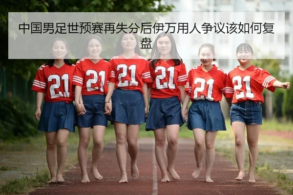 中国男足世预赛再失分后伊万用人争议该如何复盘