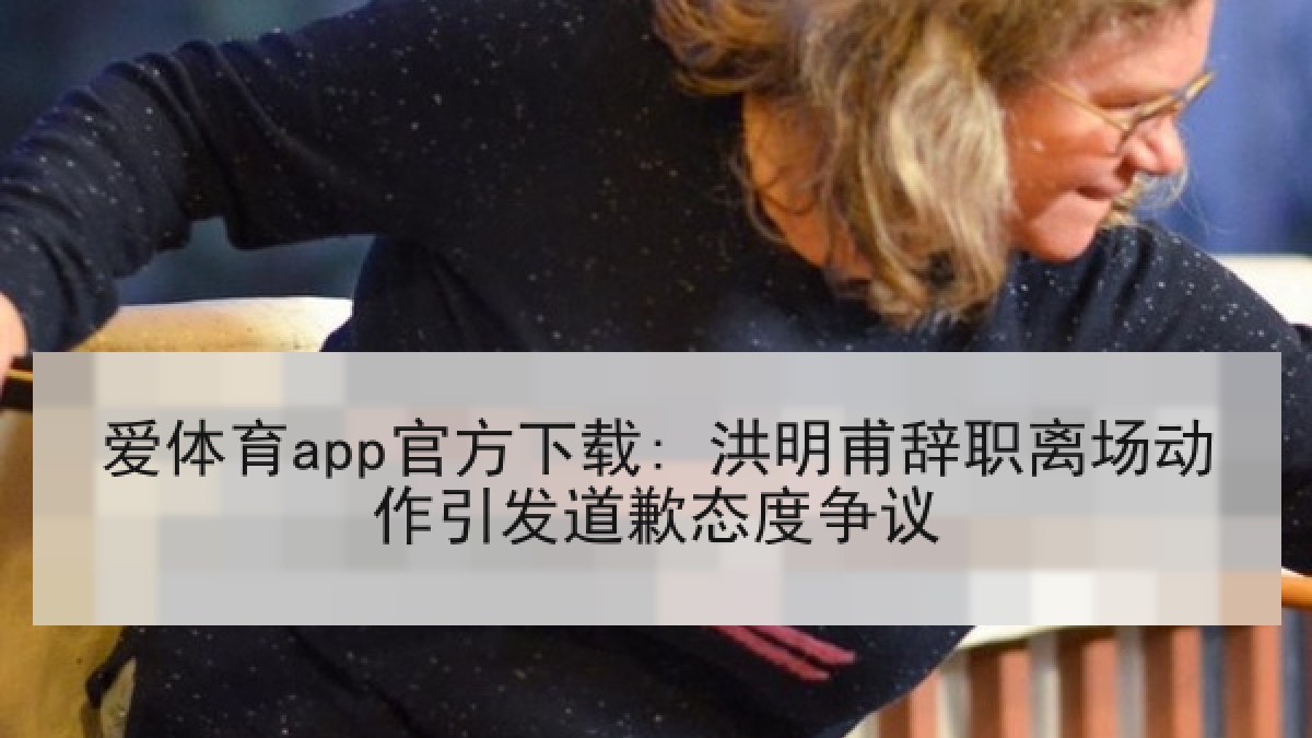 爱体育app官方下载: 洪明甫辞职离场动作引发道歉态度争议