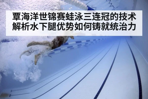 覃海洋世锦赛蛙泳三连冠的技术解析水下腿优势如何铸就统治力