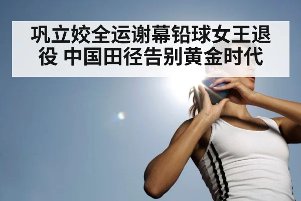 巩立姣全运谢幕铅球女王退役 中国田径告别黄金时代