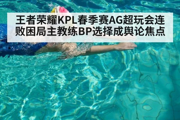 王者荣耀KPL春季赛AG超玩会连败困局主教练BP选择成舆论焦点