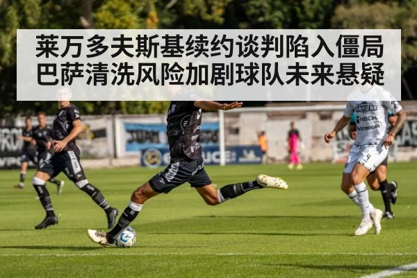 莱万多夫斯基续约谈判陷入僵局巴萨清洗风险加剧球队未来悬疑